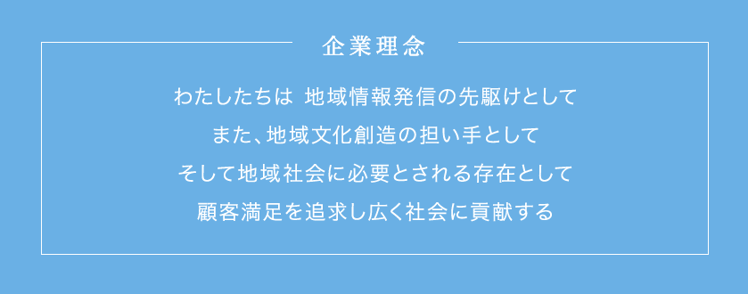 企業理念　わたしたちは 地域情報発信の先駆けとして また、地域文化創造の担い手として そして社会地域に必要とされる存在として 顧客満足を追求し広く社会に貢献する